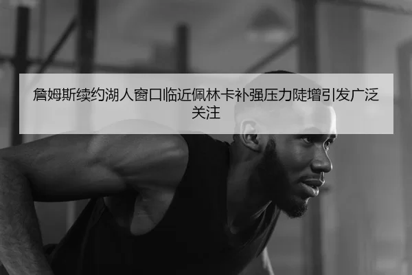 詹姆斯续约湖人窗口临近佩林卡补强压力陡增引发广泛关注