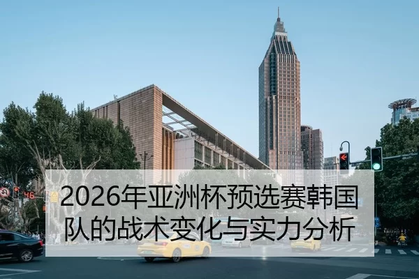 2026年亚洲杯预选赛韩国队的战术变化与实力分析