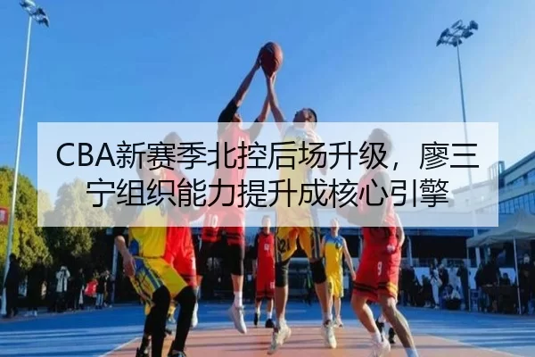 CBA新赛季北控后场升级，廖三宁组织能力提升成核心引擎