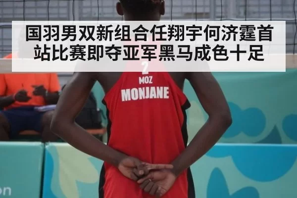 国羽男双新组合任翔宇何济霆首站比赛即夺亚军黑马成色十足