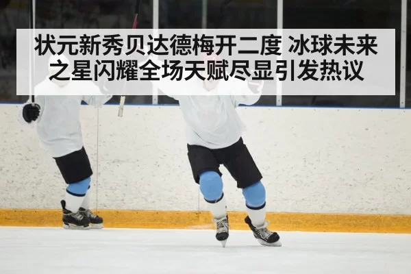 状元新秀贝达德梅开二度 冰球未来之星闪耀全场天赋尽显引发热议