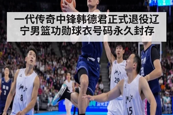 一代传奇中锋韩德君正式退役辽宁男篮功勋球衣号码永久封存