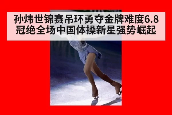 孙炜世锦赛吊环勇夺金牌难度6.8冠绝全场中国体操新星强势崛起