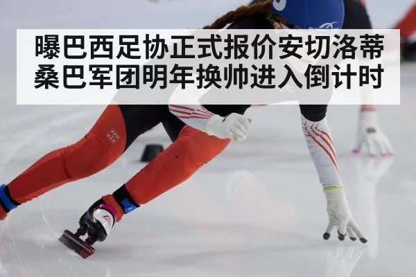 曝巴西足协正式报价安切洛蒂 桑巴军团明年换帅进入倒计时