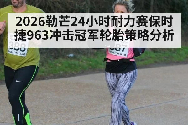 2026勒芒24小时耐力赛保时捷963冲击冠军轮胎策略分析