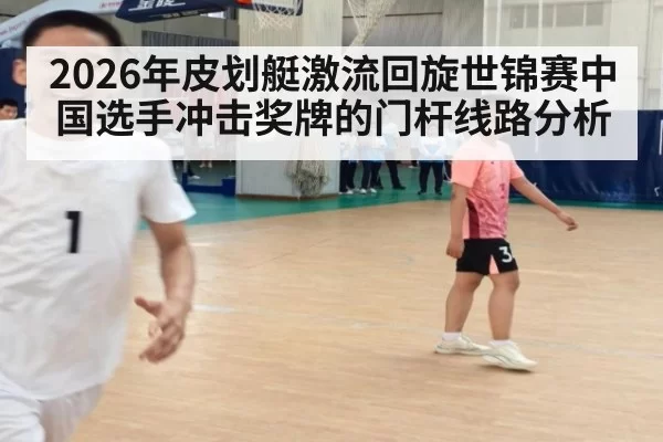 2026年皮划艇激流回旋世锦赛中国选手冲击奖牌的门杆线路分析