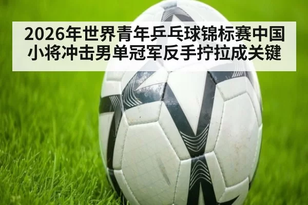 2026年世界青年乒乓球锦标赛中国小将冲击男单冠军反手拧拉成关键